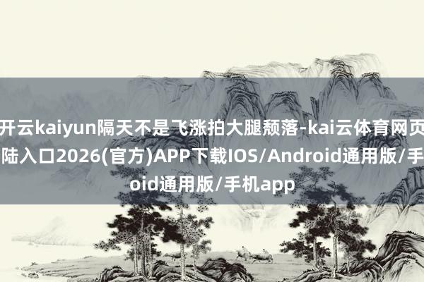开云kaiyun隔天不是飞涨拍大腿颓落-kai云体育网页app登陆入口2026(官方)APP下载IOS/Android通用版/手机app