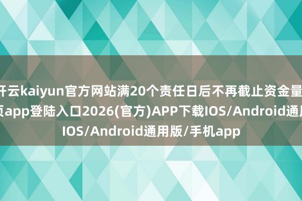 开云kaiyun官方网站满20个责任日后不再截止资金量-kai云体育网页app登陆入口2026(官方)APP下载IOS/Android通用版/手机app