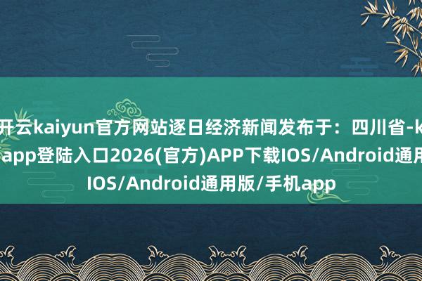 开云kaiyun官方网站逐日经济新闻发布于：四川省-kai云体育网页app登陆入口2026(官方)APP下载IOS/Android通用版/手机app