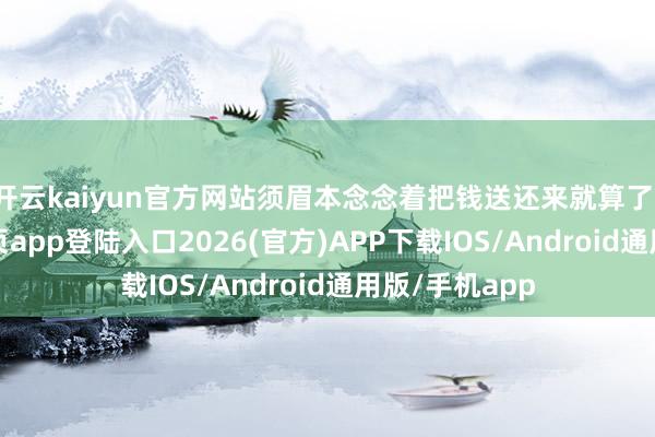 开云kaiyun官方网站须眉本念念着把钱送还来就算了-kai云体育网页app登陆入口2026(官方)APP下载IOS/Android通用版/手机app