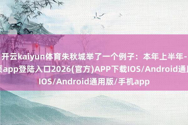 开云kaiyun体育　　朱秋城举了一个例子：本年上半年-kai云体育网页app登陆入口2026(官方)APP下载IOS/Android通用版/手机app