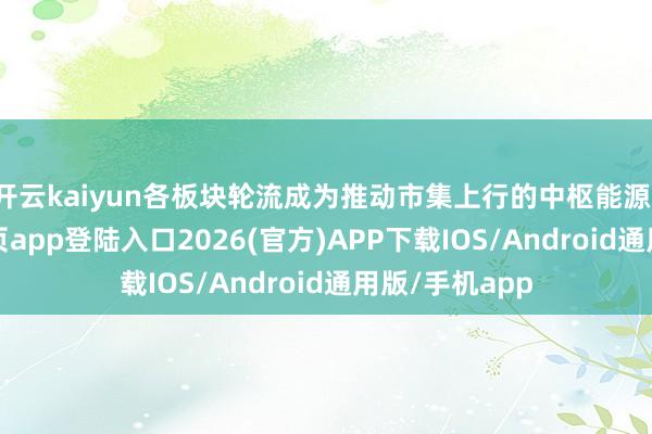 开云kaiyun各板块轮流成为推动市集上行的中枢能源-kai云体育网页app登陆入口2026(官方)APP下载IOS/Android通用版/手机app