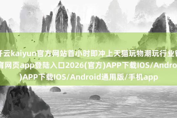开云kaiyun官方网站首小时即冲上天猫玩物潮玩行业销售额榜首-kai云体育网页app登陆入口2026(官方)APP下载IOS/Android通用版/手机app