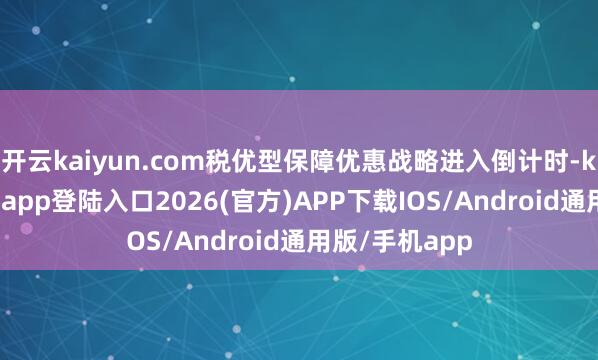 开云kaiyun.com税优型保障优惠战略进入倒计时-kai云体育网页app登陆入口2026(官方)APP下载IOS/Android通用版/手机app