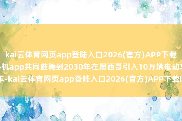 kai云体育网页app登陆入口2026(官方)APP下载IOS/Android通用版/手机app共同鼓舞到2030年在墨西哥引入10万辆电动车-kai云体育网页app登陆入口2026(官方)APP下载IOS/Android通用版/手机app