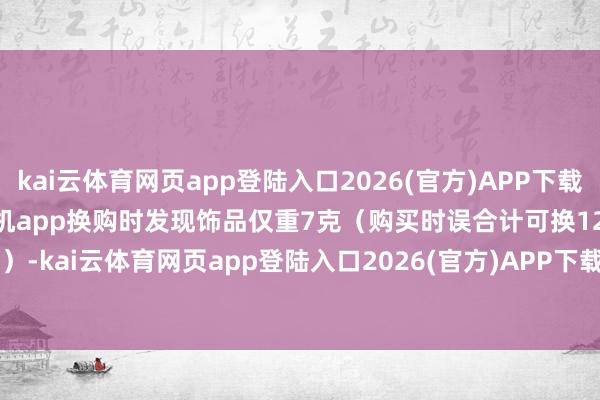 kai云体育网页app登陆入口2026(官方)APP下载IOS/Android通用版/手机app换购时发现饰品仅重7克（购买时误合计可换12克）-kai云体育网页app登陆入口2026(官方)APP下载IOS/Android通用版/手机app