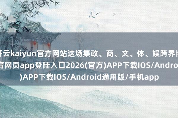 开云kaiyun官方网站这场集政、商、文、体、娱跨界协力的本质-kai云体育网页app登陆入口2026(官方)APP下载IOS/Android通用版/手机app