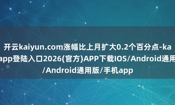 开云kaiyun.com涨幅比上月扩大0.2个百分点-kai云体育网页app登陆入口2026(官方)APP下载IOS/Android通用版/手机app