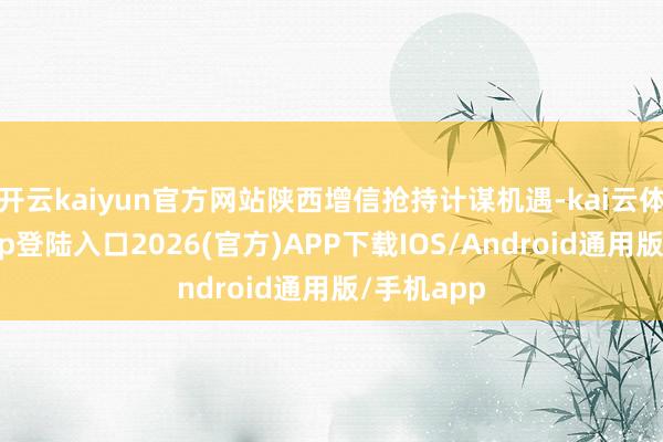 开云kaiyun官方网站陕西增信抢持计谋机遇-kai云体育网页app登陆入口2026(官方)APP下载IOS/Android通用版/手机app
