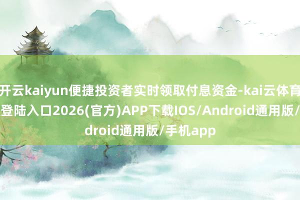 开云kaiyun便捷投资者实时领取付息资金-kai云体育网页app登陆入口2026(官方)APP下载IOS/Android通用版/手机app