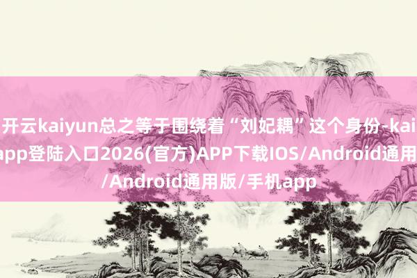 开云kaiyun总之等于围绕着“刘妃耦”这个身份-kai云体育网页app登陆入口2026(官方)APP下载IOS/Android通用版/手机app