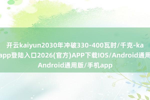 开云kaiyun2030年冲破330-400瓦时/千克-kai云体育网页app登陆入口2026(官方)APP下载IOS/Android通用版/手机app