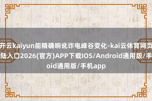 开云kaiyun能精确响讹诈电峰谷变化-kai云体育网页app登陆入口2026(官方)APP下载IOS/Android通用版/手机app