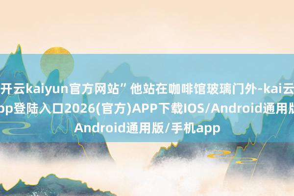 开云kaiyun官方网站”他站在咖啡馆玻璃门外-kai云体育网页app登陆入口2026(官方)APP下载IOS/Android通用版/手机app