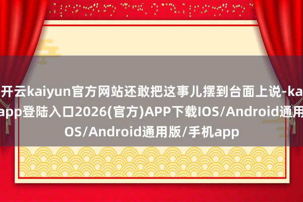 开云kaiyun官方网站还敢把这事儿摆到台面上说-kai云体育网页app登陆入口2026(官方)APP下载IOS/Android通用版/手机app