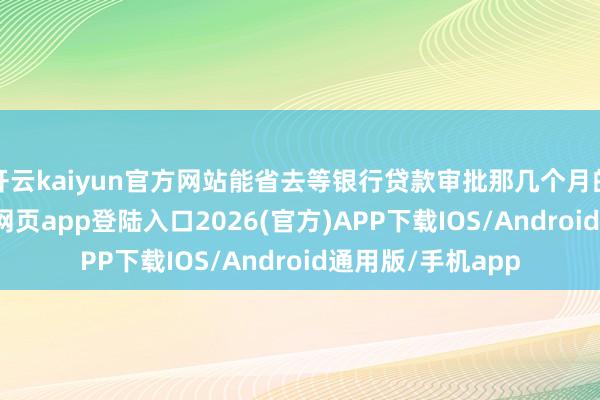 开云kaiyun官方网站能省去等银行贷款审批那几个月的煎熬-kai云体育网页app登陆入口2026(官方)APP下载IOS/Android通用版/手机app