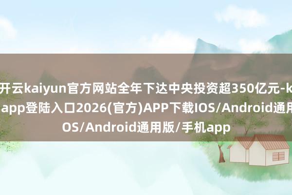 开云kaiyun官方网站全年下达中央投资超350亿元-kai云体育网页app登陆入口2026(官方)APP下载IOS/Android通用版/手机app