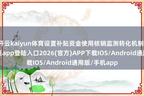 开云kaiyun体育设置补贴资金使用核销监测转化机制-kai云体育网页app登陆入口2026(官方)APP下载IOS/Android通用版/手机app
