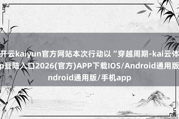 开云kaiyun官方网站本次行动以“穿越周期-kai云体育网页app登陆入口2026(官方)APP下载IOS/Android通用版/手机app