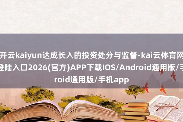 开云kaiyun达成长入的投资处分与监督-kai云体育网页app登陆入口2026(官方)APP下载IOS/Android通用版/手机app