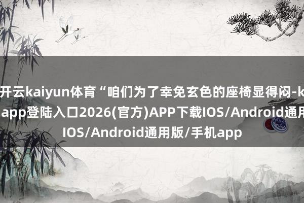 开云kaiyun体育“咱们为了幸免玄色的座椅显得闷-kai云体育网页app登陆入口2026(官方)APP下载IOS/Android通用版/手机app