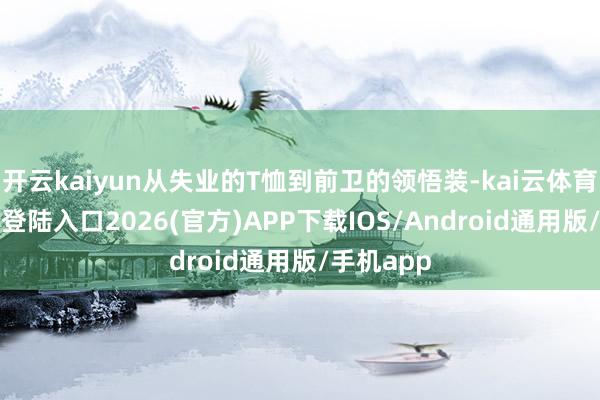 开云kaiyun从失业的T恤到前卫的领悟装-kai云体育网页app登陆入口2026(官方)APP下载IOS/Android通用版/手机app