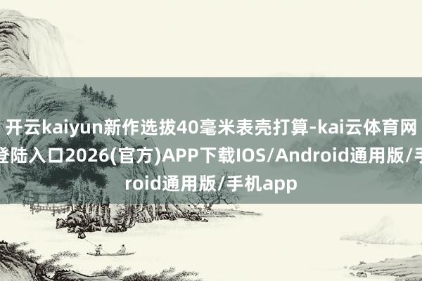 开云kaiyun新作选拔40毫米表壳打算-kai云体育网页app登陆入口2026(官方)APP下载IOS/Android通用版/手机app