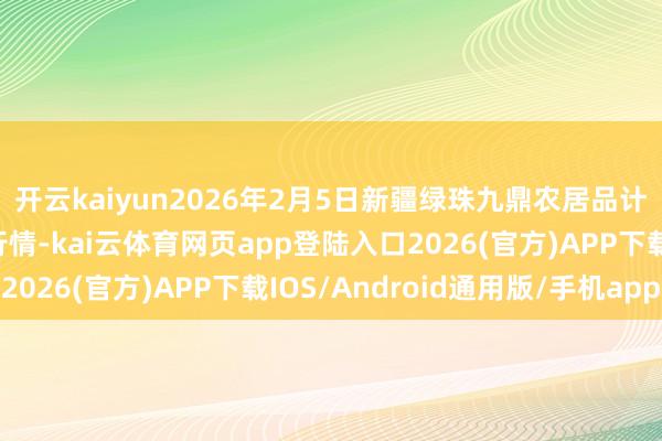 开云kaiyun2026年2月5日新疆绿珠九鼎农居品计较解决有限公司价钱行情-kai云体育网页app登陆入口2026(官方)APP下载IOS/Android通用版/手机app