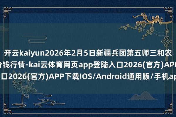 开云kaiyun2026年2月5日新疆兵团第五师三和农副家具抽象批发阛阓价钱行情-kai云体育网页app登陆入口2026(官方)APP下载IOS/Android通用版/手机app